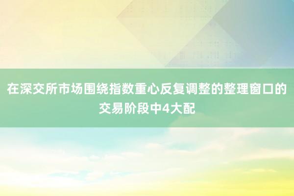 在深交所市场围绕指数重心反复调整的整理窗口的交易阶段中4大配