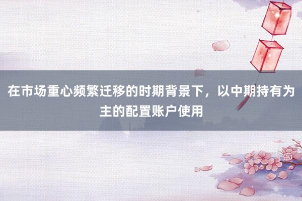 在市场重心频繁迁移的时期背景下，以中期持有为主的配置账户使用