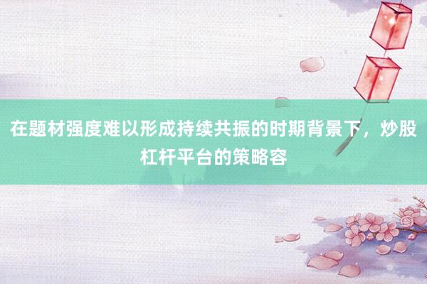 在题材强度难以形成持续共振的时期背景下，炒股杠杆平台的策略容