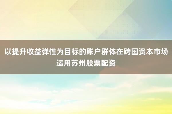 以提升收益弹性为目标的账户群体在跨国资本市场运用苏州股票配资