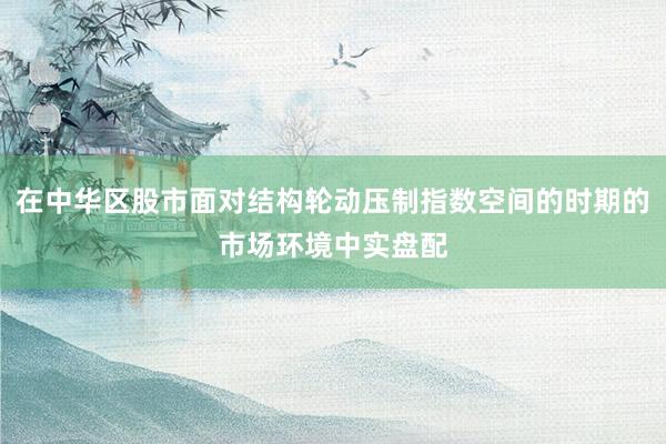 在中华区股市面对结构轮动压制指数空间的时期的市场环境中实盘配