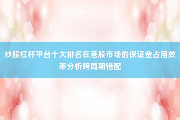 炒股杠杆平台十大排名在港股市场的保证金占用效率分析跨周期错配