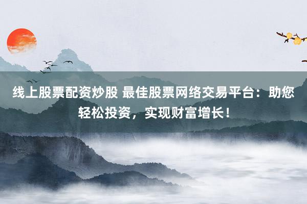 线上股票配资炒股 最佳股票网络交易平台：助您轻松投资，实现财富增长！