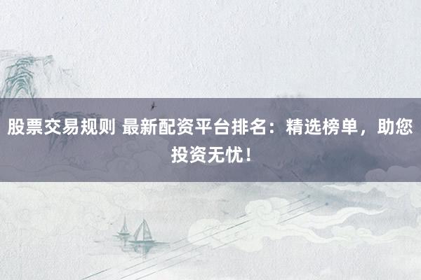股票交易规则 最新配资平台排名：精选榜单，助您投资无忧！