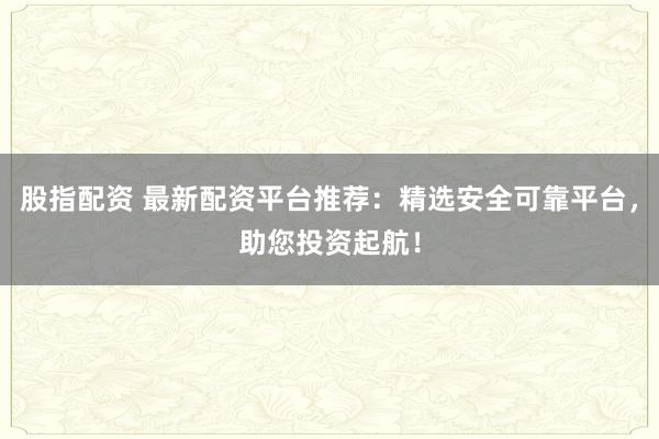 股指配资 最新配资平台推荐：精选安全可靠平台，助您投资起航！