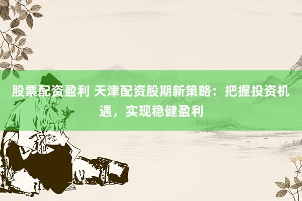 股票配资盈利 天津配资股期新策略：把握投资机遇，实现稳健盈利