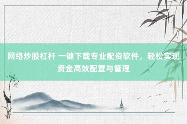 网络炒股杠杆 一键下载专业配资软件，轻松实现资金高效配置与管理