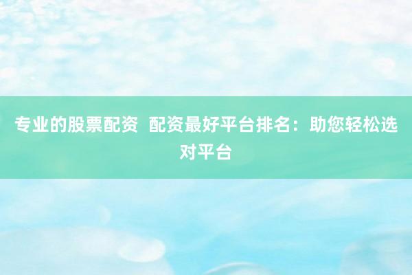 专业的股票配资  配资最好平台排名：助您轻松选对平台