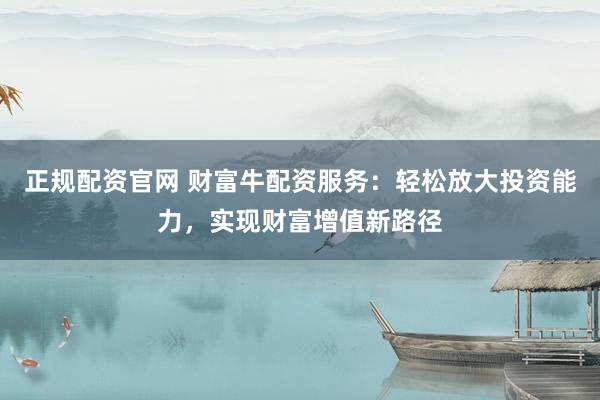 正规配资官网 财富牛配资服务：轻松放大投资能力，实现财富增值新路径