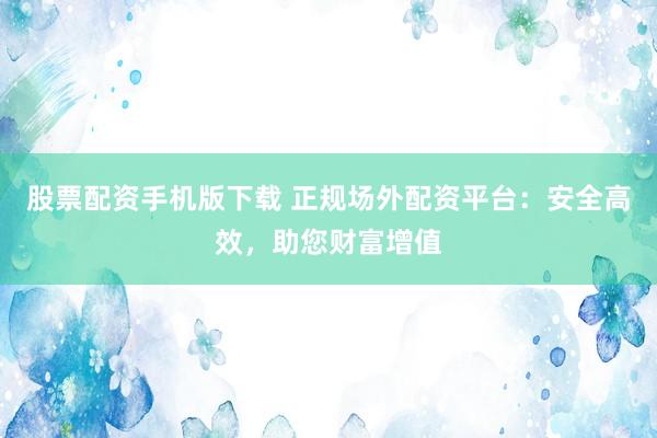 股票配资手机版下载 正规场外配资平台：安全高效，助您财富增值