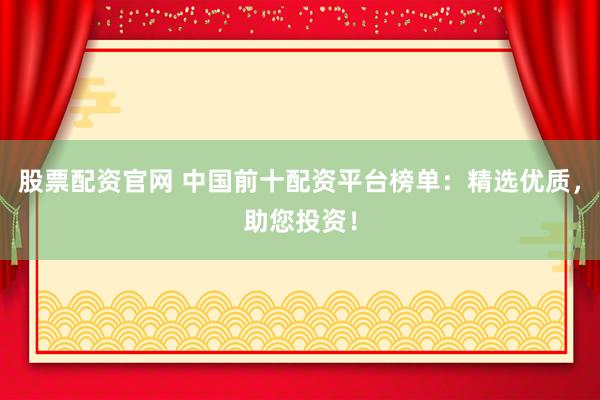 股票配资官网 中国前十配资平台榜单：精选优质，助您投资！