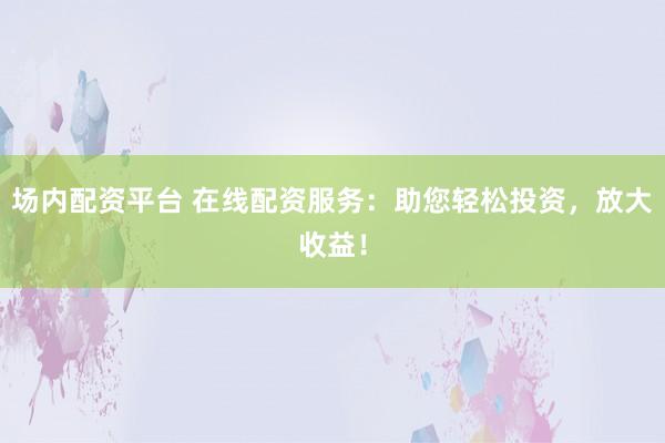 场内配资平台 在线配资服务：助您轻松投资，放大收益！