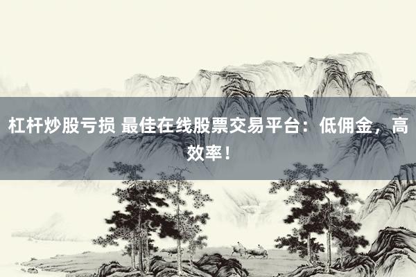 杠杆炒股亏损 最佳在线股票交易平台：低佣金，高效率！