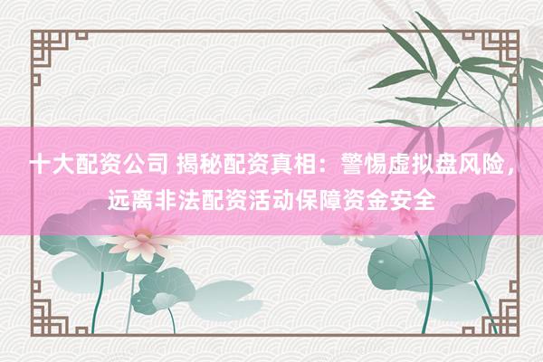 十大配资公司 揭秘配资真相：警惕虚拟盘风险，远离非法配资活动保障资金安全