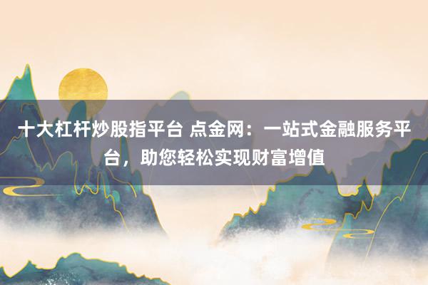 十大杠杆炒股指平台 点金网：一站式金融服务平台，助您轻松实现财富增值