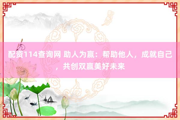 配资114查询网 助人为赢：帮助他人，成就自己，共创双赢美好未来