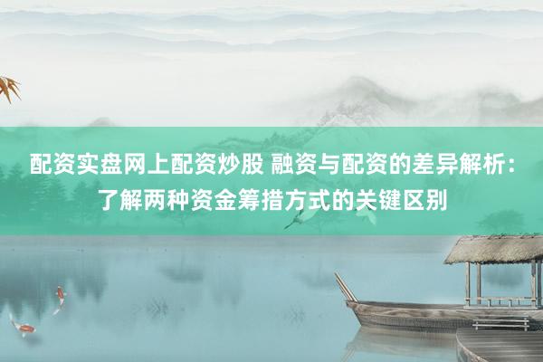配资实盘网上配资炒股 融资与配资的差异解析：了解两种资金筹措方式的关键区别
