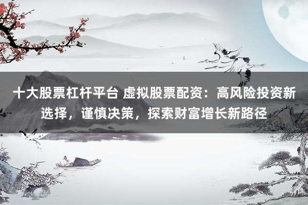 十大股票杠杆平台 虚拟股票配资：高风险投资新选择，谨慎决策，探索财富增长新路径