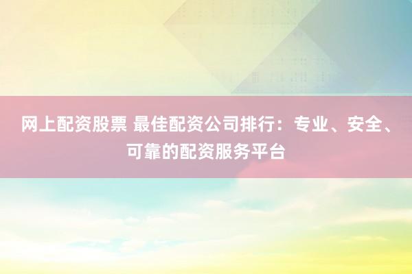 网上配资股票 最佳配资公司排行：专业、安全、可靠的配资服务平台