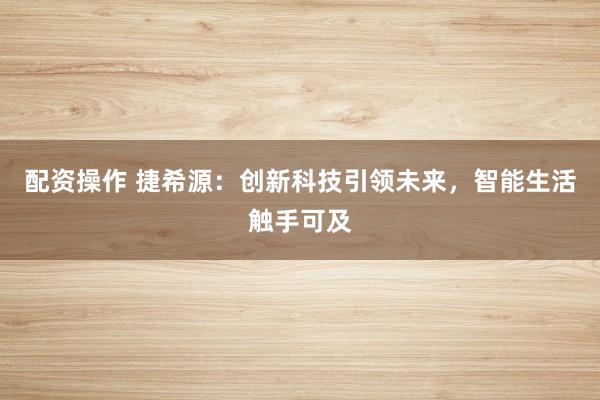 配资操作 捷希源：创新科技引领未来，智能生活触手可及