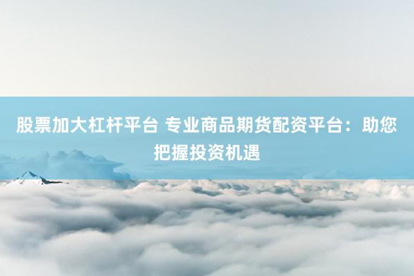股票加大杠杆平台 专业商品期货配资平台：助您把握投资机遇