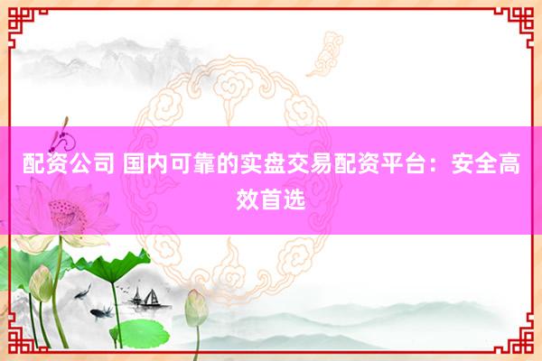配资公司 国内可靠的实盘交易配资平台：安全高效首选