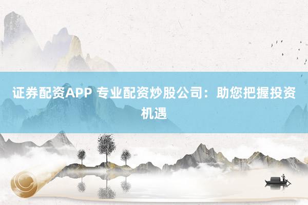 证券配资APP 专业配资炒股公司：助您把握投资机遇