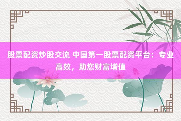 股票配资炒股交流 中国第一股票配资平台：专业高效，助您财富增值
