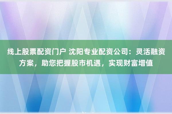 线上股票配资门户 沈阳专业配资公司：灵活融资方案，助您把握股市机遇，实现财富增值
