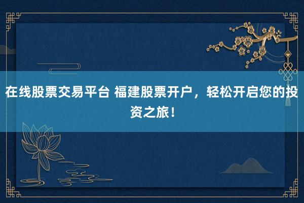 在线股票交易平台 福建股票开户，轻松开启您的投资之旅！