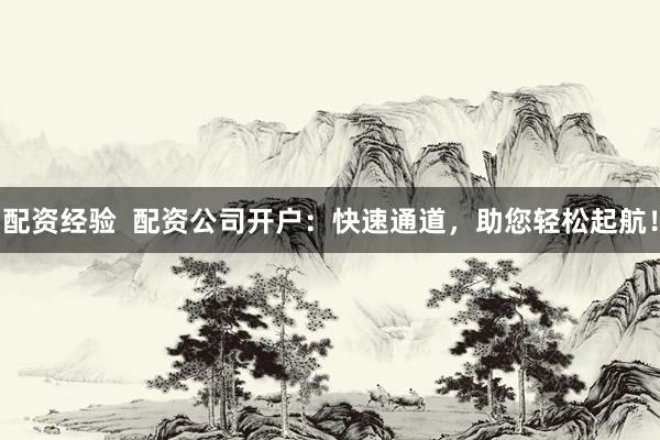 配资经验  配资公司开户：快速通道，助您轻松起航！