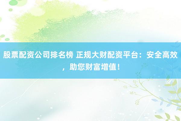 股票配资公司排名榜 正规大财配资平台：安全高效，助您财富增值！