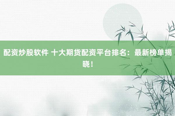 配资炒股软件 十大期货配资平台排名：最新榜单揭晓！