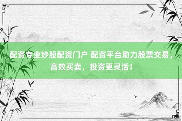 配资专业炒股配资门户 配资平台助力股票交易，高效买卖，投资更灵活！